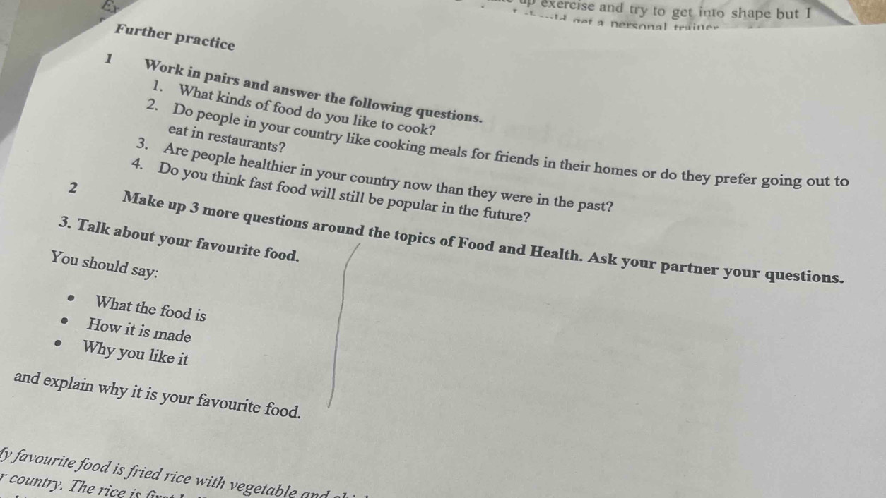 up exercise and try to get into shape but I 
A ne t a nersonal trai r 
Further practice 
1 Work in pairs and answer the following questions. 
1. What kinds of food do you like to cook? 
eat in restaurants? 
2. Do people in your country like cooking meals for friends in their homes or do they prefer going out to 
3. Are people healthier in your country now than they were in the past? 
2 
4. Do you think fast food will still be popular in the future? 
3. Talk about your favourite food. 
Make up 3 more questions around the topics of Food and Health. Ask your partner your questions. 
You should say: 
What the food is 
How it is made 
Why you like it 
and explain why it is your favourite food. 
ly favourite food is fried rice with vegetable and 
r country. The ric