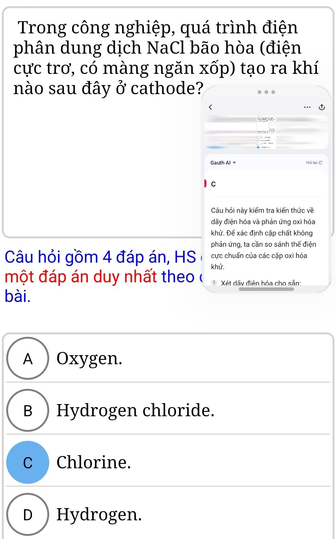 Trong công nghiệp, quá trình điện
phân dung dịch NaCl bão hòa (điện
cực trơ, có màng ngăn xốp) tạo ra khí
nào sau đây ở cathode?


Gauth Al Hỏi lại C
C
Câu hỏi này kiểm tra kiến thức về
đãy điện hóa và phản ứng oxi hóa
khử. Để xác định cặp chất không
phản ứng, ta cần so sánh thế điện
Câu hỏi gồm 4 đáp án, HS cực chuẩn của các cặp oxi hóa
khử.
một đáp án duy nhất theo ( Xét dãv điện hóa cho sẵn:
bài.
A ) Oxygen.
B ) Hydrogen chloride.
C Chlorine.
D ) Hydrogen.