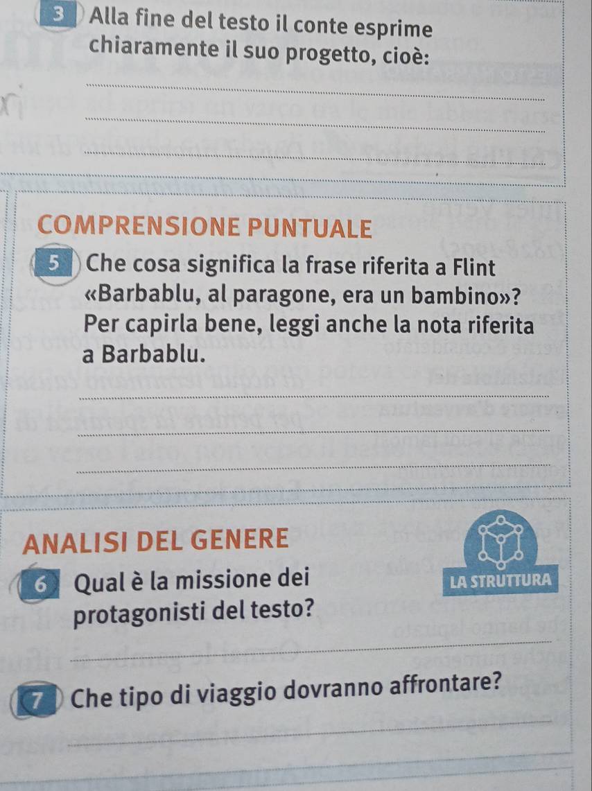 Alla fine del testo il conte esprime 
chiaramente il suo progetto, cioè: 
_ 
_ 
_ 
_ 
_ 
_ 
COMPRENSIONE PUNTUALE 
5 Che cosa significa la frase riferita a Flint 
«Barbablu, al paragone, era un bambino»? 
Per capirla bene, leggi anche la nota riferita 
a Barbablu. 
_ 
_ 
_ 
_ 
_ 
ANALISI DEL GENERE 
6 Qual è la missione dei 
LA STRUTTURA 
protagonisti del testo? 
_ 
_ 
7 Che tipo di viaggio dovranno affrontare? 
_ 
_