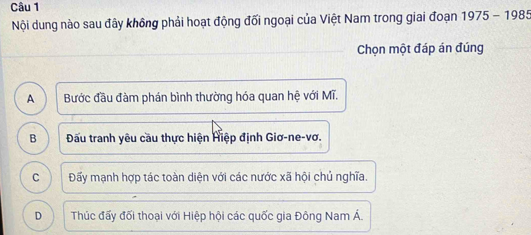 Nội dung nào sau đây không phải hoạt động đối ngoại của Việt Nam trong giai đoạn 1975-1985
Chọn một đáp án đúng
A Bước đầu đàm phán bình thường hóa quan hệ với Mĩ.
B Đấầu tranh yêu cầu thực hiện Hiệp định Giơ-ne-vơ.
C Đấy mạnh hợp tác toàn diện với các nước xã hội chủ nghĩa.
D Thúc đấy đối thoại với Hiệp hội các quốc gia Đông Nam Á.