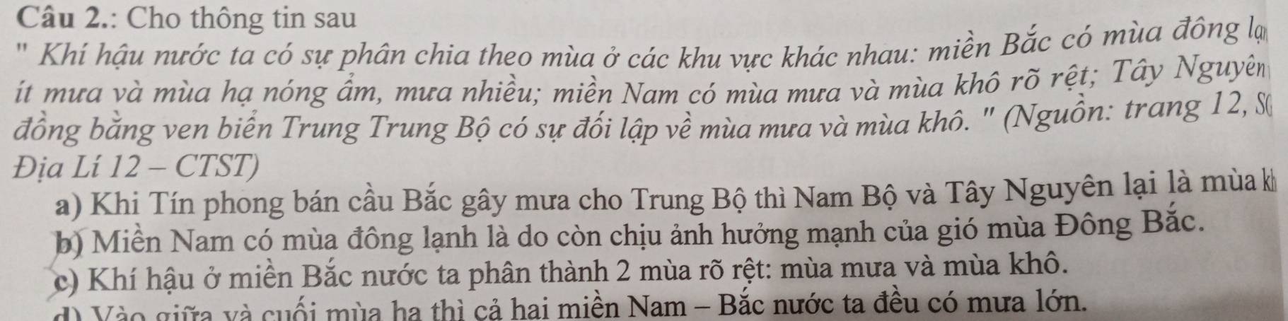 Câu 2.: Cho thông tin sau
'' Khí hậu nước ta có sự phân chia theo mùa ở các khu vực khác nhau: miền Bắc có mùa đông lự
ít mưa và mùa hạ nóng ẩm, mưa nhiều; miền Nam có mùa mưa và mùa khô rõ rệt; Tây Nguyên
đồng bằng ven biển Trung Trung Bộ có sự đối lập về mùa mưa và mùa khô. " (Nguồn: trang 12, 
Địa Lí 12 - CTST)
a) Khi Tín phong bán cầu Bắc gây mưa cho Trung Bộ thì Nam Bộ và Tây Nguyên lại là mùa kh
b) Miền Nam có mùa đông lạnh là do còn chịu ảnh hưởng mạnh của gió mùa Đông Bắc.
c) Khí hậu ở miền Bắc nước ta phân thành 2 mùa rõ rệt: mùa mưa và mùa khô.
d) Vào giữa và cuối mùa ha thì cả hai miền Nam - Bắc nước ta đều có mưa lớn.