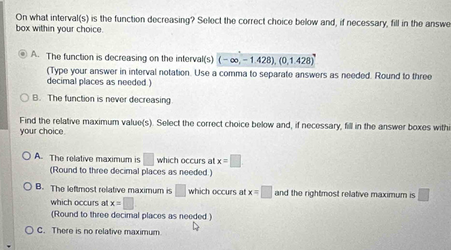 On what interval(s) is the function decreasing? Select the correct choice below and, if necessary, fill in the answe
box within your choice.
A. The function is decreasing on the interval(s) (-∈fty ,-1.428),(0,1.428)
(Type your answer in interval notation. Use a comma to separate answers as needed. Round to three
decimal places as needed )
B. The function is never decreasing.
Find the relative maximum value(s). Select the correct choice below and, if necessary, fill in the answer boxes withi
your choice.
A. The relative maximum is □ which occurs at x=□
(Round to three decimal places as needed.)
B. The leftmost relative maximum is □ whic h occurs at x=□ and the rightmost relative maximum is □
which occurs at x=□
(Round to three decimal places as needed )
C. There is no relative maximum