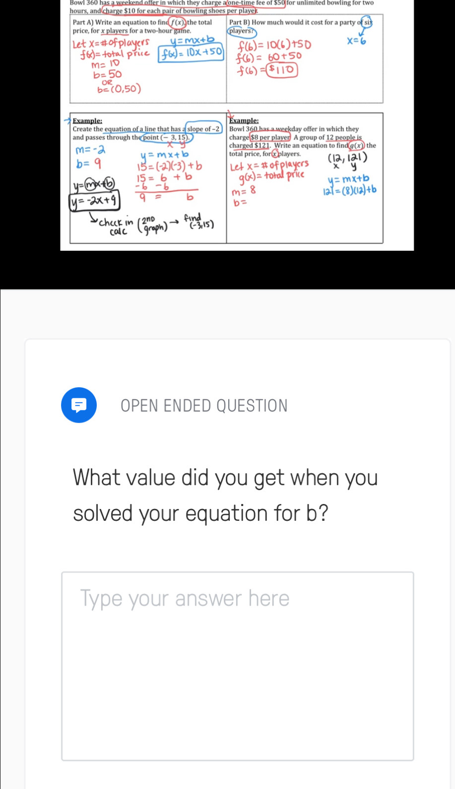 Bowl 360 has a weekend offer in which they charge a one-time fee of $50 for unlimited bowling for two
hours, and charge $10 for each pair of bowling shoes per playe. 
Part A) Write an equation to f f(x) the total Part B) How much would it cost for a party 
price, for x players fo 
Example: xample: 
Create the equation of a line that has a sl Bowl 360 has a weekday offer in which they 
and passes through the point (- 3, charge $8 per player A group of 1
OPEN ENDED QUESTION 
What value did you get when you 
solved your equation for b? 
Type your answer here
