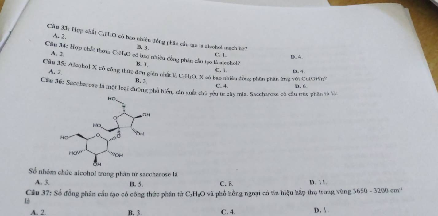 A. 2.
Câu 33: Hợp chất C₄H₆O có bao nhiêu đồng phân cấu tạo là alcohol mạch hở?
B. 3.
Câu 34: Hợp chất thơm C₇H₈O có bao nhiêu đồng phân cấu tạo là alcohol?
A. 2. C. 1. D. 4.
B. 3. C. 1.
Câu 35: Alcohol X có công thức đơn giản nhất là C_2 :H5O. X có bao nhiêu đồng phân phản ứng với Cu(OH) ₂?
A. 2. D. 4.
B. 3. C. 4.
D. 6.
Câu 36: Saccharose là một loại đường phổ biến, sản xuất chủ yếu từ cây mia. Saccharose có cầu trúc phân tử là:
Số nhóm chức alcohol trong phân tử saccharose là
A. 3. B. 5. C. 8. D. 11.
Câu 37: Số đồng phân cấu tạo có công thức phân tử C₃H₈O và phổ hồng ngoại có tín hiệu hấp thụ trong vùng 3650-3200cm^(-1)
là
A. 2. B. 3. C. 4.
D. 1.