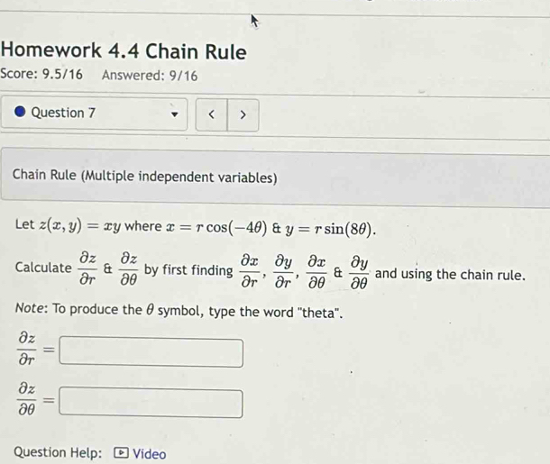 Homework 4.4 Chain Rule 
Score: 9.5/16 Answered: 9/16 
Question 7 < > 
Chain Rule (Multiple independent variables) 
Let z(x,y)=xy where x=rcos (-4θ ) & y=rsin (8θ ). 
Calculate  partial z/partial r  &  partial z/partial θ   by first finding  partial x/partial r ,  partial y/partial r ,  partial x/partial θ   &  partial y/partial θ   and using the chain rule. 
Note: To produce the θ symbol, type the word 'theta'.
 partial z/partial r =□
 partial z/partial θ  =□
Question Help: Video