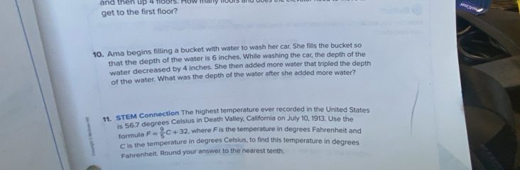 and then up 4 f188rs. How many fo0 
get to the first floor? 
10. Ama begins filling a bucket with water to wash her car. She fills the bucket so 
that the depth of the water is 6 inches. While washing the car, the depth of the 
water decreased by 4 inches. She then added more water that tripled the depth 
of the water. What was the depth of the water after she added more water? 
11. STEM Connection The highest temperature ever recorded in the United States 
is 56.7 degrees Celsius in Death Valley, California on July 10, 1913. Use the 
formula F= 9/5 C+32 , where F is the temperature in degrees Fahrenheit and
C is the temperature in degrees Celsius, to find this temperature in degrees 
Fahrenheit. Round your answer to the nearest tenth.