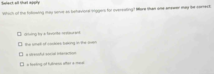 Select all that apply
Which of the following may serve as behavioral triggers for overeating? More than one answer may be correct.
driving by a favorite restaurant
the smell of cookies baking in the oven
a stressful social interaction
a feeling of fullness after a meal