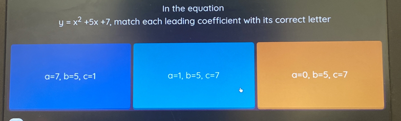 In the equation
y=x^2+5x+7 , match each leading coefficient with its correct letter
a=7, b=5, c=1
a=1, b=5, c=7
a=0, b=5, c=7