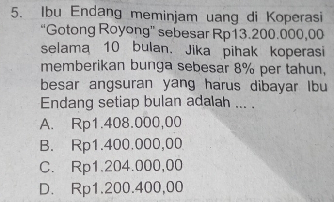 Ibu Endang meminjam uang di Koperasi
“Gotong Royong” sebesar Rp13.200.000,00
selama 10 bulan. Jika pihak koperasi
memberikan bunga sebesar 8% per tahun,
besar angsuran yang harus dibayar Ibu
Endang setiap bulan adalah ... .
A. Rp1.408.000,00
B. Rp1.400.000,00
C. Rp1.204.000,00
D. Rp1.200.400,00