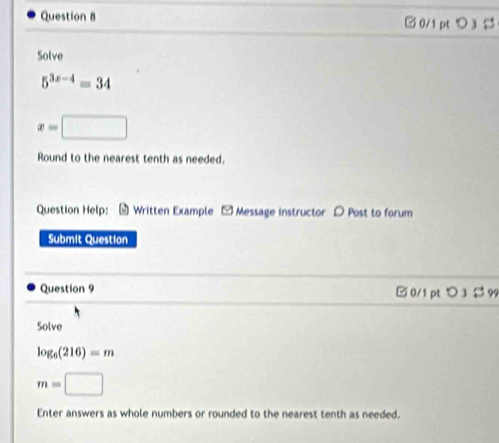 □0/1 pt>3 
Solve
5^(3x-4)=34
x=□
Round to the nearest tenth as needed. 
Question Help: Written Example - Message instructor D Post to forum 
Submit Question 
Question 9 □ 0/1 pt > 32 99 
Solve
log _6(216)=m
m=□
Enter answers as whole numbers or rounded to the nearest tenth as needed.