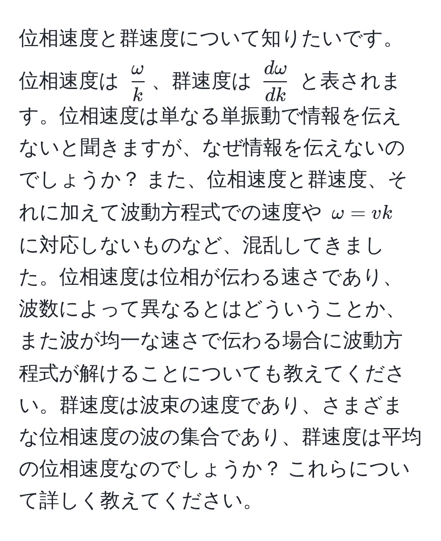 位相速度と群速度について知りたいです。位相速度は $ omega/k $、群速度は $ domega/dk $ と表されます。位相速度は単なる単振動で情報を伝えないと聞きますが、なぜ情報を伝えないのでしょうか？ また、位相速度と群速度、それに加えて波動方程式での速度や $omega = vk$ に対応しないものなど、混乱してきました。位相速度は位相が伝わる速さであり、波数によって異なるとはどういうことか、また波が均一な速さで伝わる場合に波動方程式が解けることについても教えてください。群速度は波束の速度であり、さまざまな位相速度の波の集合であり、群速度は平均の位相速度なのでしょうか？ これらについて詳しく教えてください。