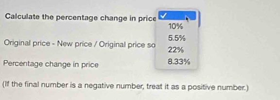 Calculate the percentage change in price
10%
5.5%
Original price - New price / Original price so 22%
Percentage change in price 8.33%
(If the final number is a negative number, treat it as a positive number.)