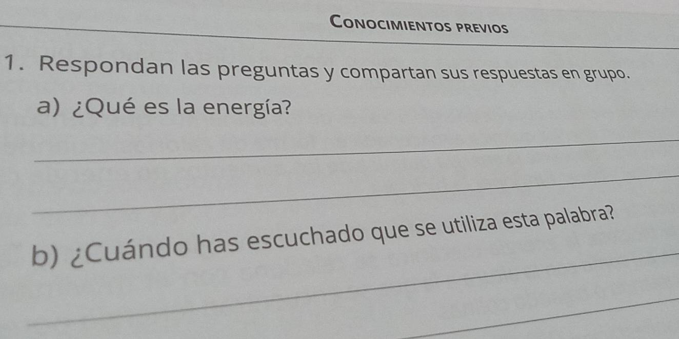 Conocimientos previos 
1. Respondan las preguntas y compartan sus respuestas en grupo. 
a) ¿Qué es la energía? 
_ 
_ 
_ 
b) ¿Cuándo has escuchado que se utiliza esta palabra? 
_