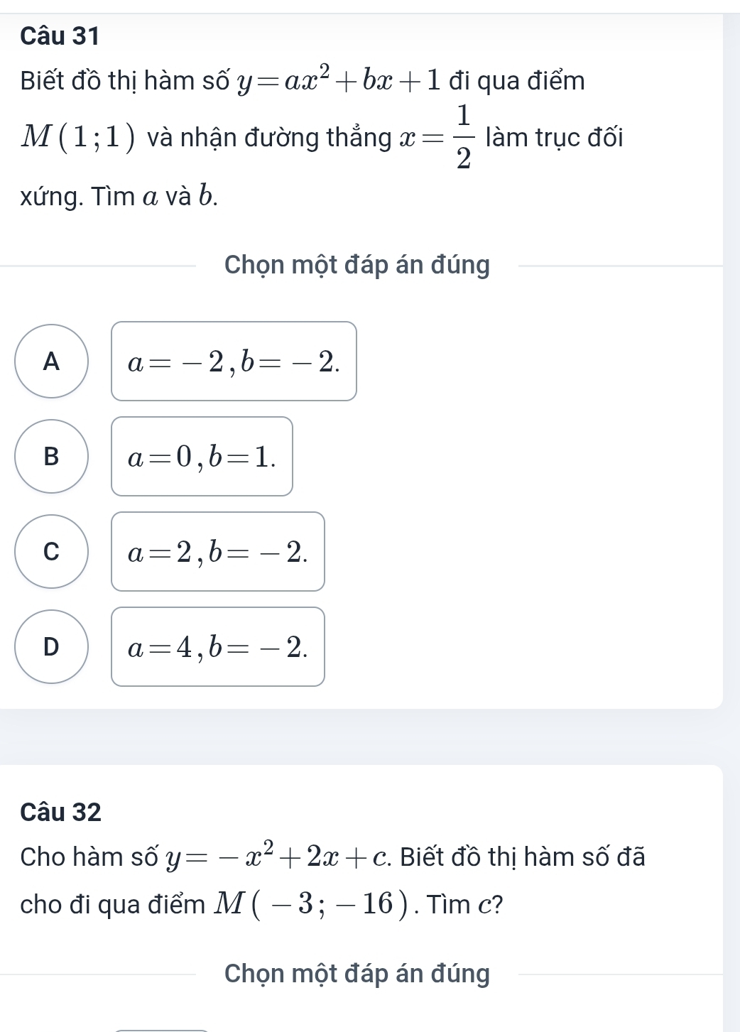 Biết đồ thị hàm số y=ax^2+bx+1 đi qua điểm
M(1;1) và nhận đường thắng x= 1/2  làm trục đối
xứng. Tìm a và b.
Chọn một đáp án đúng
A a=-2, b=-2.
B a=0, b=1.
C a=2, b=-2.
D a=4, b=-2. 
Câu 32
Cho hàm số y=-x^2+2x+c. Biết đồ thị hàm số đã
cho đi qua điểm M(-3;-16). Tìm c?
Chọn một đáp án đúng