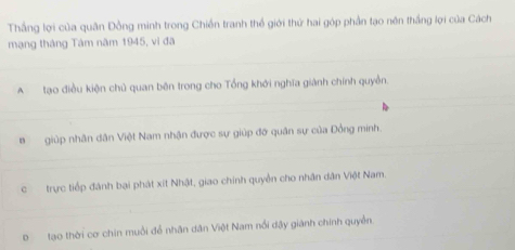 Thắng lợi của quân Đồng minh trong Chiến tranh thể giới thứ hai góp phần tạo nên thắng lợi của Cách
mạng tháng Tâm năm 1945, vì đã
_
_
A tạo điều kiện chủ quan bên trong cho Tổng khởi nghĩa giành chính quyền.
_
_
Bgiúp nhân dân Việt Nam nhận được sự giúp đỡ quân sự của Đồng minh.
_
c trực tiếp đánh bại phát xit Nhật, giao chính quyền cho nhân dân Việt Nam.
_
D tạo thời cơ chin muồi để nhân dân Việt Nam nổi dậy giánh chính quyền.