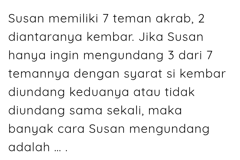 Susan memiliki 7 teman akrab, 2
diantaranya kembar. Jika Susan 
hanya ingin mengundang 3 dari 7
temannya dengan syarat si kembar 
diundang keduanya atau tidak 
diundang sama sekali, maka 
banyak cara Susan mengundang 
adalah ... .