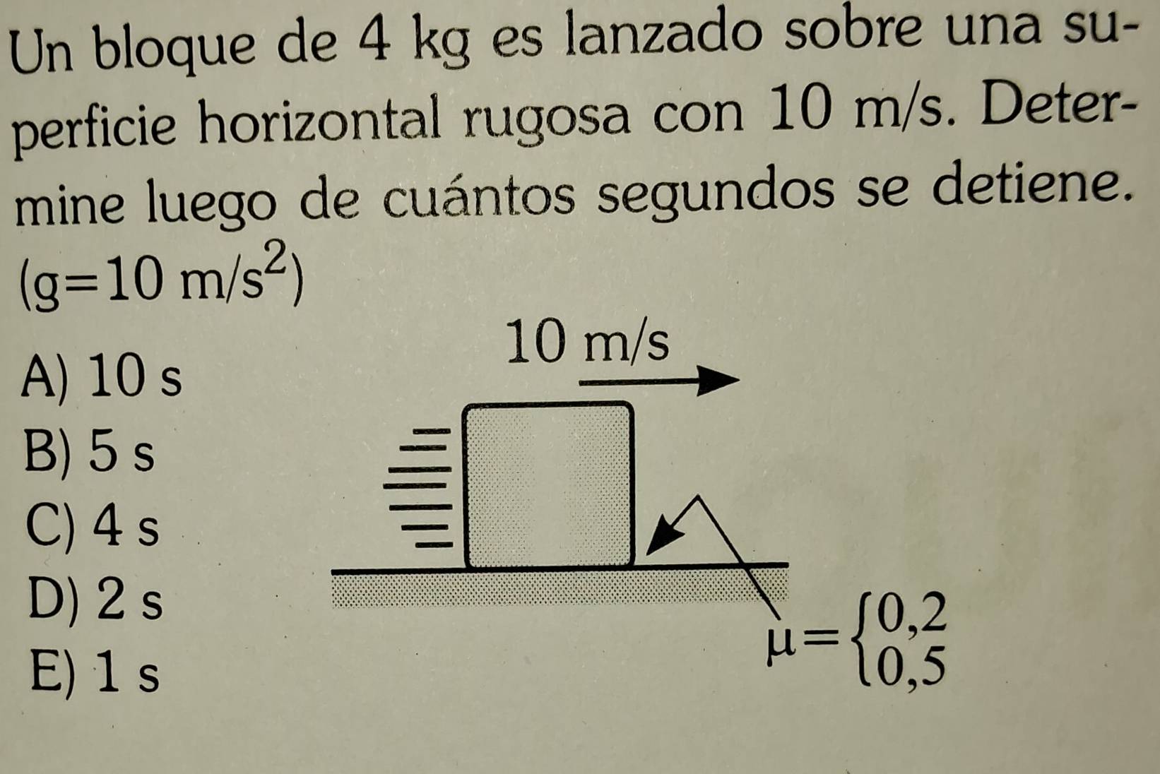 Un bloque de 4 kg es lanzado sobre una su-
perficie horizontal rugosa con 10 m/s. Deter-
mine luego de cuántos segundos se detiene.
(g=10m/s^2)
10 m/s
A) 10 s
B) 5 s
C) 4 s
D) 2s
E) 1 s
mu =beginarrayl 0,2 0,5endarray.