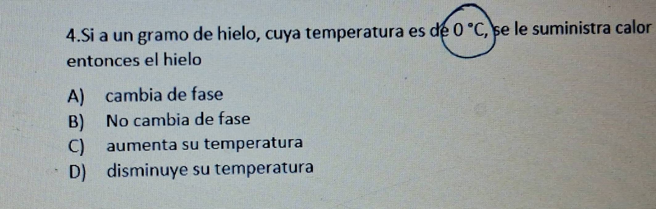 Si à un gramo de hielo, cuya temperatura es de 0°C , se le suministra calor
entonces el hielo
A) cambia de fase
B) No cambia de fase
C) aumenta su temperatura
D) disminuye su temperatura