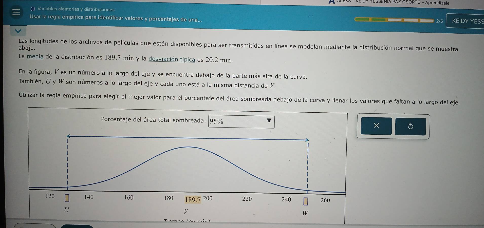 ALEKS - KEIDY YESSENIA PAZ OSORTO - Aprendizaje 
Variables aleatorias y distribuciones 
Usar la regla empírica para identificar valores y porcentajes de una... 
2/5 KEIDY YESS 
Las longitudes de los archivos de películas que están disponibles para ser transmitidas en línea se modelan mediante la distribución normal que se muestra 
abajo. 
La media de la distribución es 189.7 min y la desviación típica es 20.2 min. 
En la figura, V es un número a lo largo del eje y se encuentra debajo de la parte más alta de la curva. 
También, U y W son números a lo largo del eje y cada uno está a la misma distancia de V. 
Utilizar la regla empírica para elegir el mejor valor para el porcentaje del área sombreada debajo de la curva y Ilenar los valores que faltan a lo largo del eje. 
×