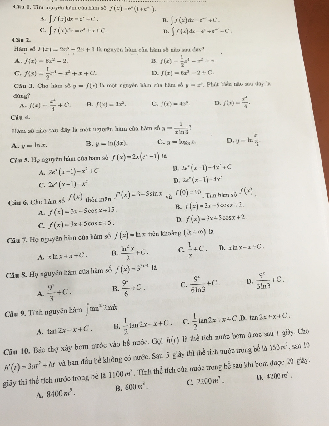 Tìm nguyên hàm của hàm số f(x)=e^x(1+e^(-x)).
A. ∈t f(x)dx=e^x+C. ∈t f(x)dx=e^(-x)+C.
B.
C. ∈t f(x)dx=e^x+x+C. ∈t f(x)dx=e^x+e^(-x)+C.
D.
Câu 2.
Hàm số F(x)=2x^3-2x+1 là nguyên hàm của hàm số nào sau dây?
A. f(x)=6x^2-2. B. f(x)= 1/2 x^4-x^2+x.
C. f(x)= 1/2 x^4-x^2+x+C. D. f(x)=6x^2-2+C.
Câu 3. Cho hàm số y=f(x) là một nguyên hàm của hàm số y=x^3. Phát biểu nào sau đây là
đúng?
A. f(x)= x^4/4 +C. B. f(x)=3x^2. C. f(x)=4x^3. D. f(x)= x^4/4 .
Câu 4.
Hàm số nào sau đãy là một nguyên hàm của hàm số y= 1/xln 3  ?
A. y=ln x.
B. y=ln (3x). C. y=log _3x. D. y=ln  x/3 .
Câu 5. Họ nguyên hàm của hàm số f(x)=2x(e^x-1) là
A. 2e^x(x-1)-x^2+C
B. 2e^x(x-1)-4x^2+C
C. 2e^x(x-1)-x^2
D. 2e^x(x-1)-4x^2
Câu 6. Cho hàm số f(x) thỏa mãn f'(x)=3-5sin x và f(0)=10. Tìm hàm số f(x).
A. f(x)=3x-5cos x+15.
B. f(x)=3x-5cos x+2.
C. f(x)=3x+5cos x+5.
D. f(x)=3x+5cos x+2.
Câu 7. Họ nguyên hàm của hàm số f(x)=ln x trên khoảng (0;+∈fty ) là
A. xln x+x+C. B.  ln^2x/2 +C. C.  1/x +C. D. cln x-x+C.
Câu 8. Họ nguyên hàm của hàm số f(x)=3^(2x-1)1a
A.  9^x/3 +C.
B.  9^x/6 +C. C.  9^x/6ln 3 +C. D.  9^x/3ln 3 +C.
Câu 9. Tính nguyên hàm ∈t tan^22xdx
A. tan 2x-x+C. B.  1/2 tan 2x-x+C. C.  1/2 tan 2x+x+C. .D. tan 2x+x+C.
Câu 10. Bác thợ xây bơm nước vào bể nước. Gọi h(t) là thể tích nước bơm được sau t giây. Cho
h'(t)=3at^2+bt và ban đầu bể không có nước. Sau 5 giây thì thể tích nước trong bể là 150m^3 , sau 10
giây thì thể tích nước trong bể là 1100m^3. Tính thể tích của nước trong bể sau khi bơm được 20 giây:
C. 2200m^3. D. 4200m^3.
A. 8400m^3.
B. 600m^3.