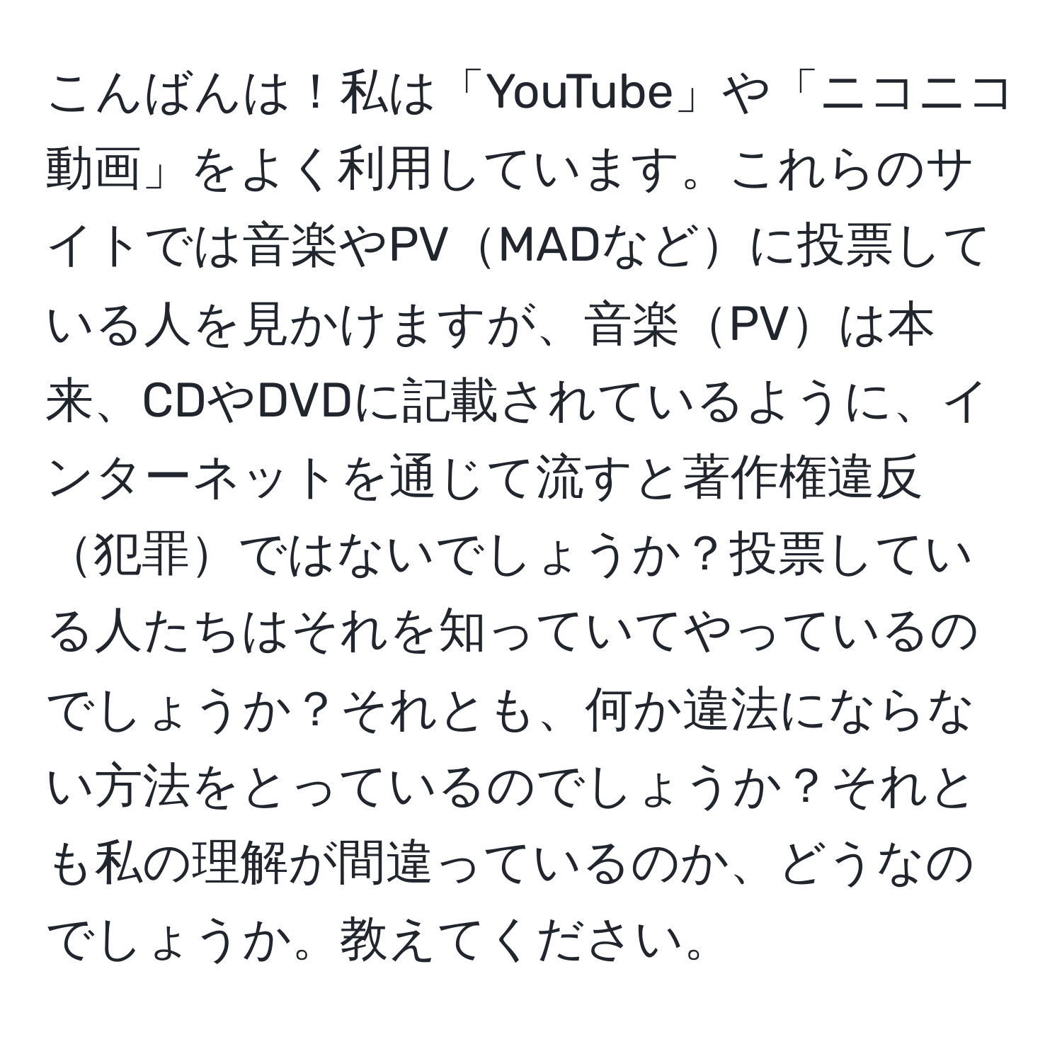 こんばんは！私は「YouTube」や「ニコニコ動画」をよく利用しています。これらのサイトでは音楽やPVMADなどに投票している人を見かけますが、音楽PVは本来、CDやDVDに記載されているように、インターネットを通じて流すと著作権違反犯罪ではないでしょうか？投票している人たちはそれを知っていてやっているのでしょうか？それとも、何か違法にならない方法をとっているのでしょうか？それとも私の理解が間違っているのか、どうなのでしょうか。教えてください。