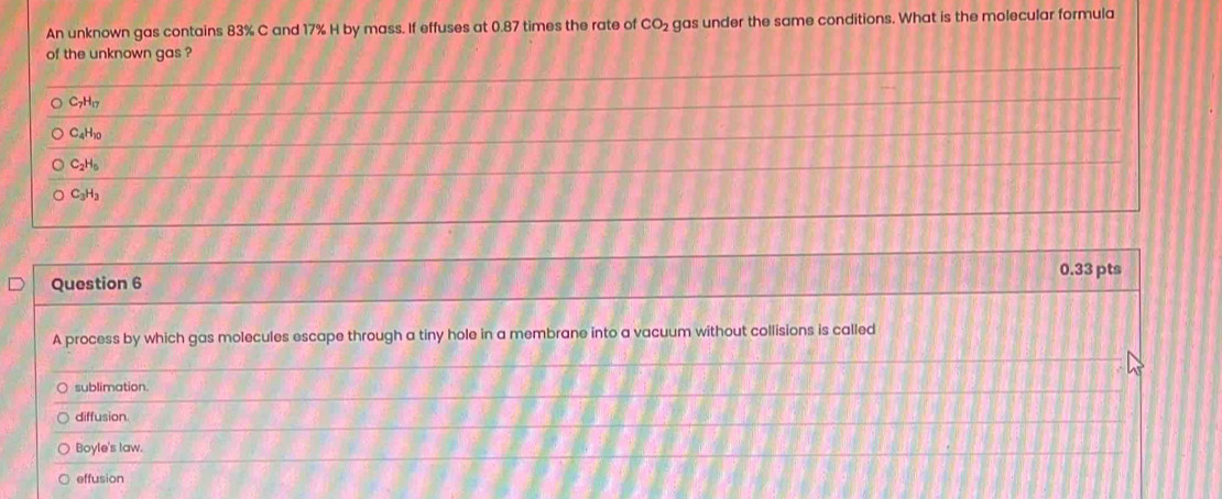 An unknown gas contains 83% C and 17% H by mass. If effuses at 0.87 times the rate of CO_2 gas under the same conditions. What is the molecular formula
of the unknown gas ?
C_7H_17
C_4H_10
C_2H_5
C_3H_3
0.33 pts
Question 6
A process by which gas molecules escape through a tiny hole in a membrane into a vacuum without collisions is called
sublimation.
diffusion.
Boyle's law.
effusion