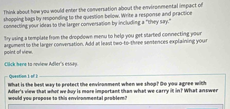 Think about how you would enter the conversation about the environmental impact of 
shopping bags by responding to the question below. Write a response and practice 
connecting your ideas to the larger conversation by including a “they say.” 
Try using a template from the dropdown menu to help you get started connecting your 
argument to the larger conversation. Add at least two-to-three sentences explaining your 
point of view. 
Click here to review Adler's essay. 
Question 1 of 2 
What is the best way to protect the environment when we shop? Do you agree with 
Adler’s view that what we buy is more important than what we carry it in? What answer 
would you propose to this environmental problem?