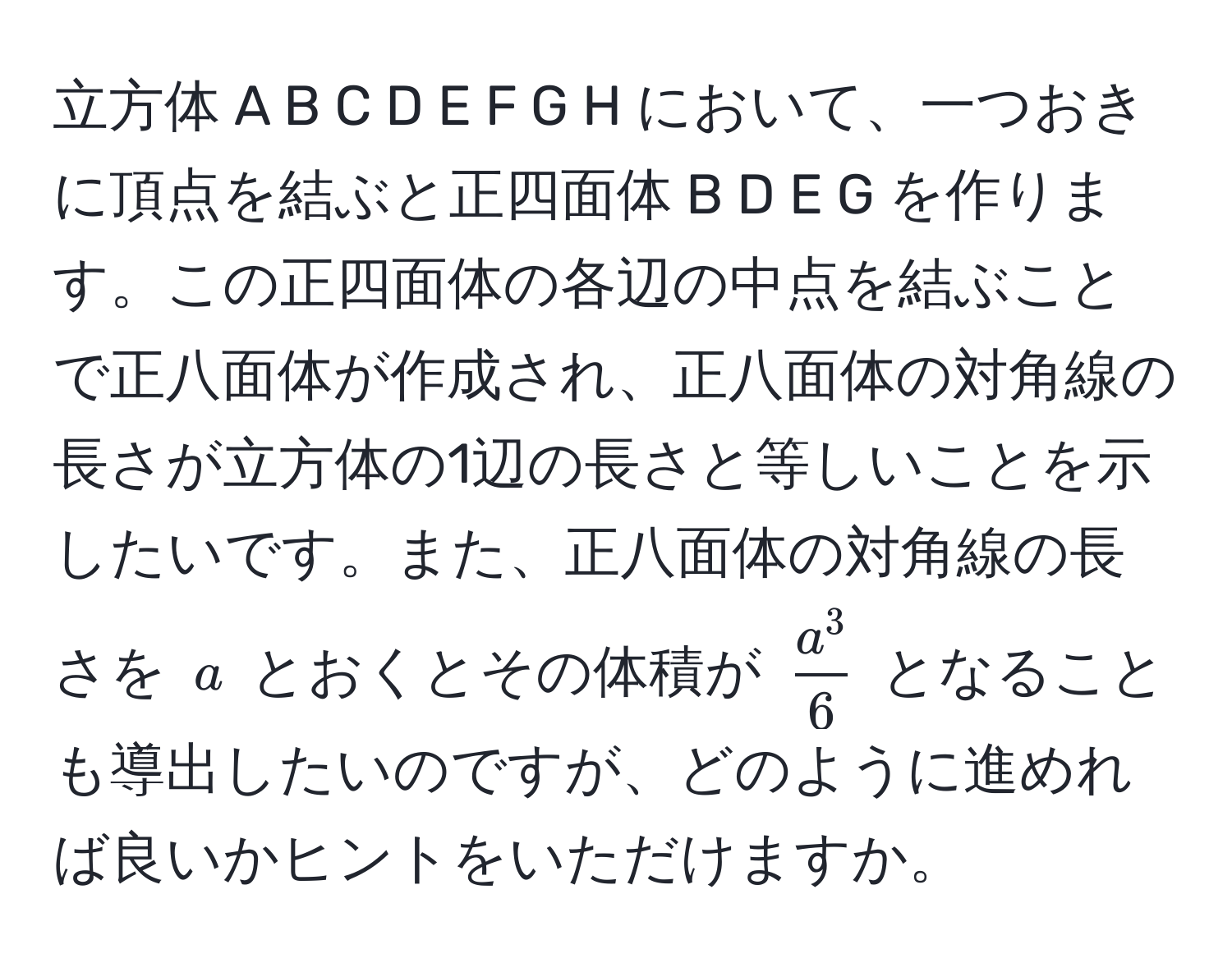 立方体 A B C D E F G H において、一つおきに頂点を結ぶと正四面体 B D E G を作ります。この正四面体の各辺の中点を結ぶことで正八面体が作成され、正八面体の対角線の長さが立方体の1辺の長さと等しいことを示したいです。また、正八面体の対角線の長さを (a) とおくとその体積が (fraca^36) となることも導出したいのですが、どのように進めれば良いかヒントをいただけますか。