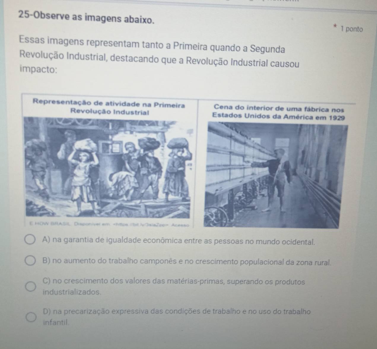 25-Observe as imagens abaixo. 1 ponto
Essas imagens representam tanto a Primeira quando a Segunda
Revolução Industrial, destacando que a Revolução Industrial causou
impacto:
Cena do interior de uma fábrica nos
Estados Unidos 
https://bit.iv/3siaZpp> Acesso
A) na garantia de igualdade econômica entre as pessoas no mundo ocidental.
B) no aumento do trabalho camponês e no crescimento populacional da zona rural.
C) no crescimento dos valores das matérias-primas, superando os produtos
industrializados.
D) na precarização expressiva das condições de trabalho e no uso do trabalho
infantil.