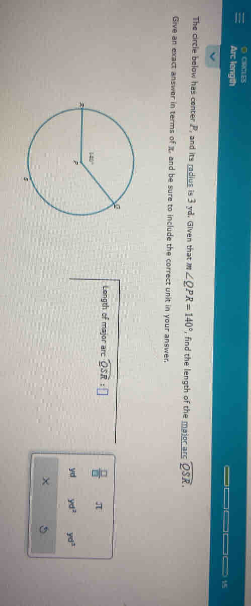 CIRCLES
Arc length 15
The circle below has center P, and its radius is 3 yd. Given that m∠ QPR=140° , find the length of the major arc widehat QSR.
Give an exact answer in terms of π and be sure to include the correct unit in your answer.
Length of major arc widehat QSR:□ π
 □ /□  
yd yd^2 yd^3
5