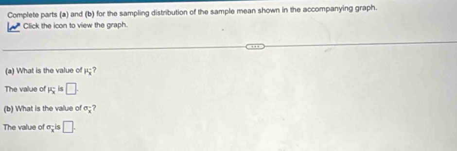 Complete parts (a) and (b) for the sampling distribution of the sample mean shown in the accompanying graph. 

Click the icon to view the graph. 
(a) What is the value of mu _x^(- ? 
The value of mu _x^- is □. 
(b) What is the value of sigma _x) ? 
The value of sigma _x is □.