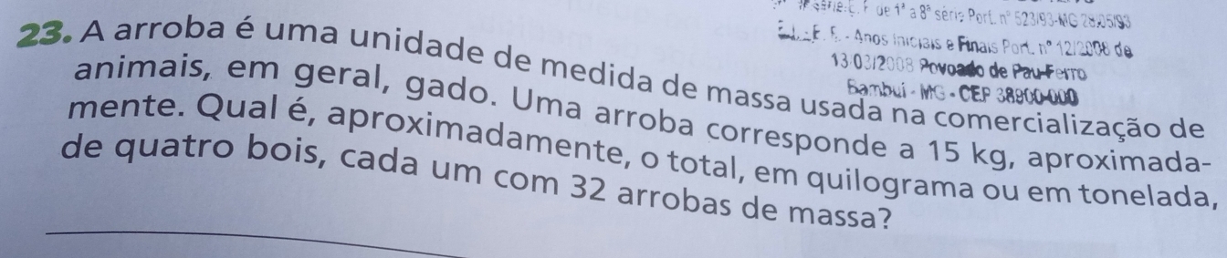 Fide 1a8 * séris Porf. n° 523/93 -MG 28.05/93
E da E. E - Anos iniciais e Finais Port. □° 12/2008 de
13/03/2008 Povoado de Pau Ferro 
23. A arroba é uma unidade de medida de massa usada na comercialização de 
Bambui - MG • CEP 38900-000
animais, em geral, gado. Uma arroba corresponde a 15 kg, aproximada- 
mente. Qual é, aproximadamente, o total, em quilograma ou em tonelada, 
de quatro bois, cada um com 32 arrobas de massa?