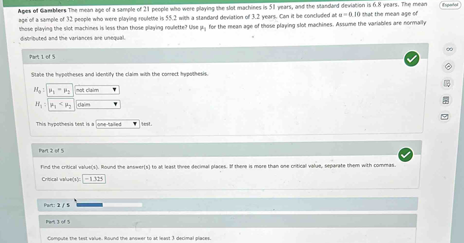 Ages of Gamblers The mean age of a sample of 21 people who were playing the slot machines is 51 years, and the standard deviation is 6.8 years. The mean Español 
age of a sample of 32 people who were playing roulette is 55.2 with a standard deviation of 3.2 years. Can it be concluded at alpha =0.10 that the mean age of 
those playing the slot machines is less than those playing roulette? Useμ for the mean age of those playing slot machines. Assume the variables are normally 
distributed and the variances are unequal. 
∞ 
Part 1 of 5 
State the hypotheses and identify the claim with the correct hypothesis.
H_0 : mu _1=mu _2 not claim
H_1 : mu _1 claim 
This hypothesis test is a one-tailed test. 
Part 2 of 5 
Find the critical value(s). Round the answer(s) to at least three decimal places. If there is more than one critical value, separate them with commas. 
Critical value(s): − 1.325
Part: 2 / 5 
Part 3 of 5 
Compute the test value. Round the answer to at least 3 decimal places.