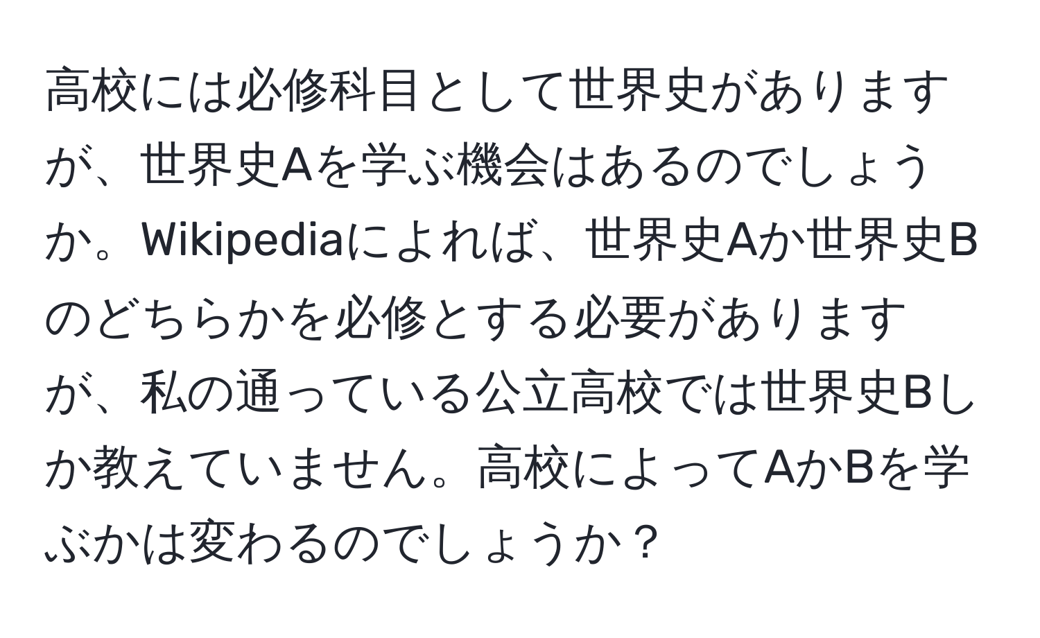 高校には必修科目として世界史がありますが、世界史Aを学ぶ機会はあるのでしょうか。Wikipediaによれば、世界史Aか世界史Bのどちらかを必修とする必要がありますが、私の通っている公立高校では世界史Bしか教えていません。高校によってAかBを学ぶかは変わるのでしょうか？