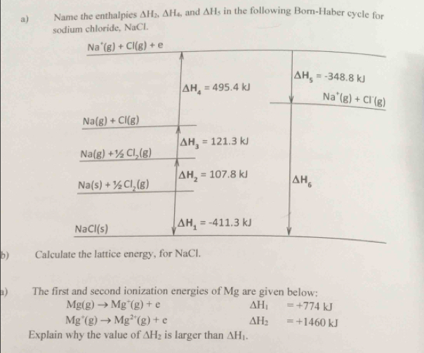 Name the enthalpies △ H_2,△ H_4 , and △ H s in the following Born-Haber cycle for
sodium chloride, NaCl.
b) Calculate the lattice energy, for NaC I.
a) The first and second ionization energies of Mg are given below:
Mg(g)to Mg^+(g)+e
Delta H_1=+774kJ
Mg^+(g)to Mg^(2+)(g)+e
△ H_2=+1460kJ
Explain why the value of △ H_2 is larger than △ H_1.