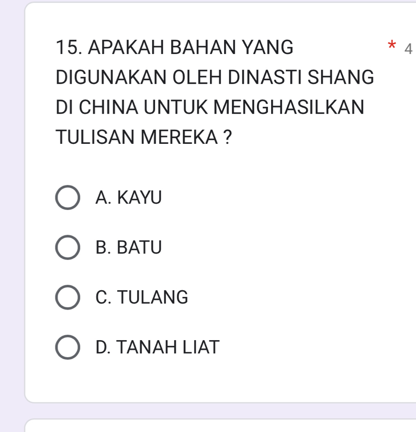 APAKAH BAHAN YANG 4
DIGUNAKAN OLEH DINASTI SHANG
DI CHINA UNTUK MENGHASILKAN
TULISAN MEREKA ?
A. KAYU
B. BATU
C. TULANG
D. TANAH LIAT