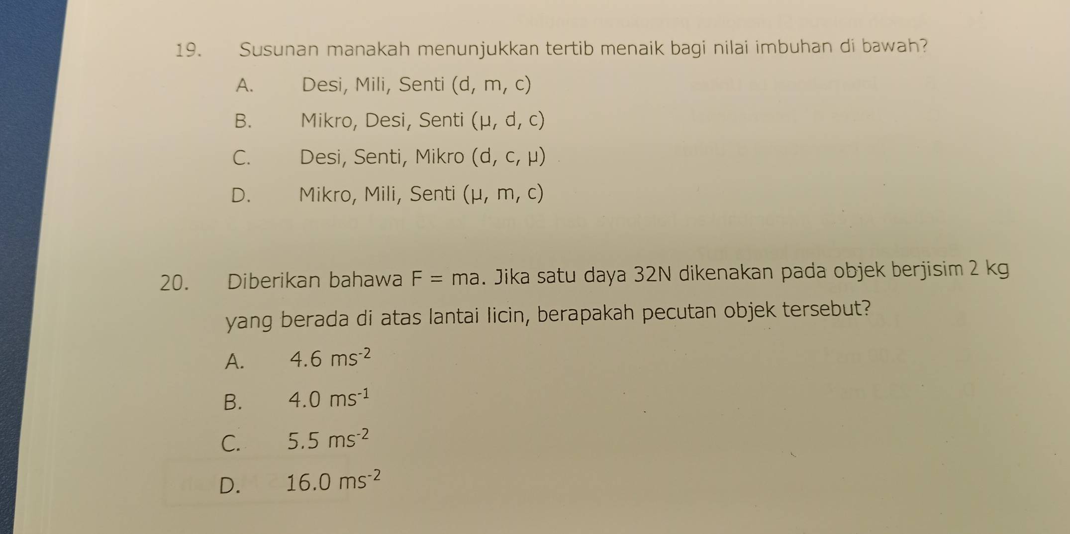 Susunan manakah menunjukkan tertib menaik bagi nilai imbuhan di bawah?
A. Desi, Mili, Senti (d,m,c)
B. Mikro, Desi, Senti (mu ,d,c)
C. Desi, Senti, Mikro (d,C,mu )
D. Mikro, Mili, Senti (mu ,m,c)
20. Diberikan bahawa F=ma. Jika satu daya 32N dikenakan pada objek berjisim 2 kg
yang berada di atas lantai licin, berapakah pecutan objek tersebut?
A. 4.6ms^(-2)
B. 4.0ms^(-1)
C. 5.5ms^(-2)
D. 16.0ms^(-2)