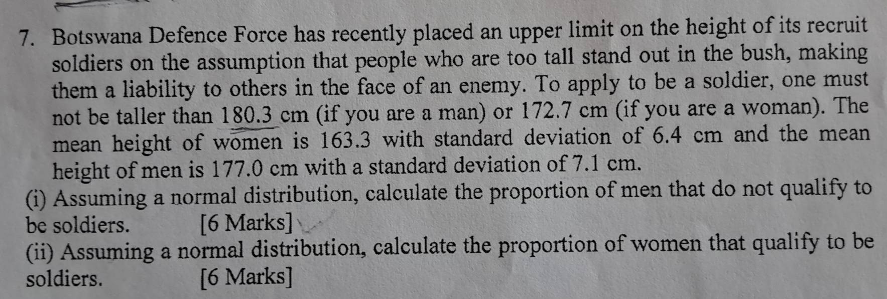 Botswana Defence Force has recently placed an upper limit on the height of its recruit 
soldiers on the assumption that people who are too tall stand out in the bush, making 
them a liability to others in the face of an enemy. To apply to be a soldier, one must 
not be taller than 180.3 cm (if you are a man) or 172.7 cm (if you are a woman). The 
mean height of women is 163.3 with standard deviation of 6.4 cm and the mean 
height of men is 177.0 cm with a standard deviation of 7.1 cm. 
(i) Assuming a normal distribution, calculate the proportion of men that do not qualify to 
be soldiers. [6 Marks] 
(ii) Assuming a normal distribution, calculate the proportion of women that qualify to be 
soldiers. [6 Marks]