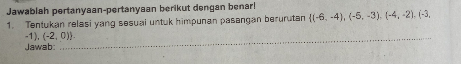 Jawablah pertanyaan-pertanyaan berikut dengan benar! 
1. Tentukan relasi yang sesuai untuk himpunan pasangan berurutan  (-6,-4),(-5,-3),(-4,-2),(-3,
_  -1),(-2,0). 
Jawab: