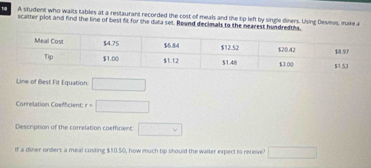 A student who waits tables at a restaurant recorded the cost of meals and the tip left by single diners. Using Desmos, make a 
scatter plot and find the line of best fit for the data set. Round decimals to the nearest hundredths. 
Line of Best Fit Equation: □ 
Correlation Coefficient: r=□
Description of the correlation coefficient: □ vee 
lf a diner orders a meal costing $10.50, how much tip should the waiter expect to receive? □