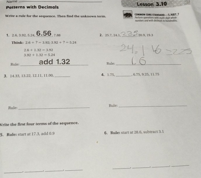 Name_ 
Patterns with Decimals Lesson 3.10 
COMMON CORE STANDARD—5.NBT.7 
Write a rule for the sequence. Then find the unknown term. Perform operations with multi-digit whole 
numbers and with declmals to hundredths. 
1. 2.6, 3.92, 5.24, 6.56 , 7.88 2. 25.7, 24.1, _, 20.9, 19.3
Think: 2.6+?=3.92; 3.92+?=5.24
2.6+1.32=3.92
3.92+1.32=5.24
Rule: _add 1.32 Rule:_ 
3. 14.33, 13.22, 12.11, 11.00, _4. 1.75,_ , 6.75, 9.25, 11.75
Rule: _Rule:_ 
Write the first four terms of the sequence. 
5. Rule: start at 17.3, add 0.9 6. Rule: start at 28.6, subtract 3.1
_ 
_ 
_ 
_., ._ 
_ 
_,_