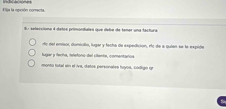 Indicaciones 
Elija la opción correcta. 
9.- selecciona 4 datos primordiales que debe de tener una factura 
rfc del emisor, domicilio, lugar y fecha de expedicion, rfc de a quien se le expide 
lugar y fecha, telefono del cliente, comentarios 
monto total sin el iva, datos personales tuyos, codigo qr 
Si