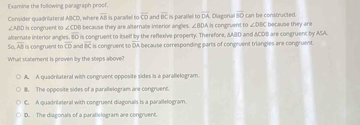 Examine the following paragraph proof.
Consider quadrilateral ABCD, where overline AB is parallel to overline CD and overline BC is parallel to overline DA Diagonal overline BD can be constructed.
∠ ABD is congruent to ∠ CDB because they are alternate interior angles. ∠ BDA is congruent to ∠ DBC because they are
alternate interior angles. overline BD is congruent to itself by the reflexive property. Therefore, ∆ABD and ∆CDB are congruent by ASA.
So, overline AB is congruent to overline CD and overline BC is congruent to overline DA because corresponding parts of congruent triangles are congruent.
What statement is proven by the steps above?
A. A quadrilateral with congruent opposite sides is a parallelogram.
B. The opposite sides of a parallelogram are congruent.
C. A quadrilateral with congruent diagonals is a parallelogram.
D. The diagonals of a parallelogram are congruent.