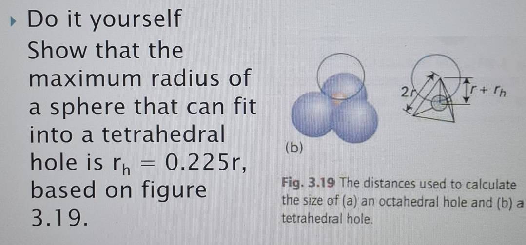 Do it yourself
Show that the
maximum radius of
a sphere that can fit
into a tetrahedral
(b)
hole is r_h=0.225r,
based on figure
Fig. 3.19 The distances used to calculate
the size of (a) an octahedral hole and (b) a
3.19. tetrahedral hole.