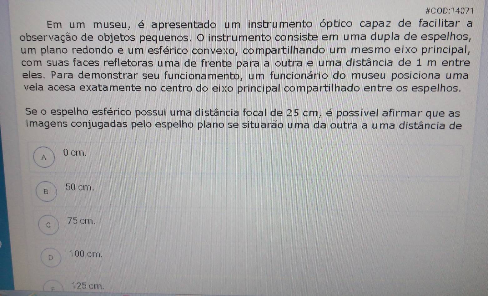 #COD:14071
Em um museu, é apresentado um instrumento óptico capaz de facilitar a
observação de objetos pequenos. O instrumento consiste em uma dupla de espelhos,
um plano redondo e um esférico convexo, compartilhando um mesmo eixo principal,
com suas faces refletoras uma de frente para a outra e uma distância de 1 m entre
eles. Para demonstrar seu funcionamento, um funcionário do museu posiciona uma
vela acesa exatamente no centro do eixo principal compartilhado entre os espelhos.
Se o espelho esférico possui uma distância focal de 25 cm, é possível afirmar que as
imagens conjugadas pelo espelho plano se situarão uma da outra a uma distância de
A 0 cm.
B 50 cm.
C 75 cm.
D 100 cm.
125 cm.