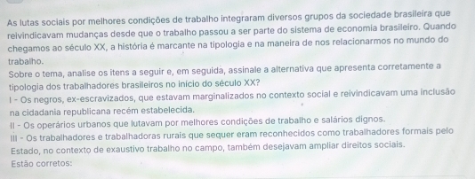 As lutas sociais por melhores condições de trabalho integraram diversos grupos da sociedade brasileira que
reivindicavam mudanças desde que o trabalho passou a ser parte do sistema de economia brasileiro. Quando
chegamos ao século XX, a história é marcante na tipologia e na maneira de nos relacionarmos no mundo do
trabalho.
Sobre o tema, analise os itens a seguir e, em seguida, assinale a alternativa que apresenta corretamente a
tipologia dos trabalhadores brasileiros no início do século XX?
l - Os negros, ex-escravizados, que estavam marginalizados no contexto social e reivindicavam uma inclusão
na cidadania republicana recém estabelecida.
II - Os operários urbanos que lutavam por melhores condições de trabalho e salários dignos.
III - Os trabalhadores e trabalhadoras rurais que sequer eram reconhecidos como trabalhadores formais pelo
Estado, no contexto de exaustivo trabalho no campo, também desejavam ampliar direitos sociais.
Estão corretos: