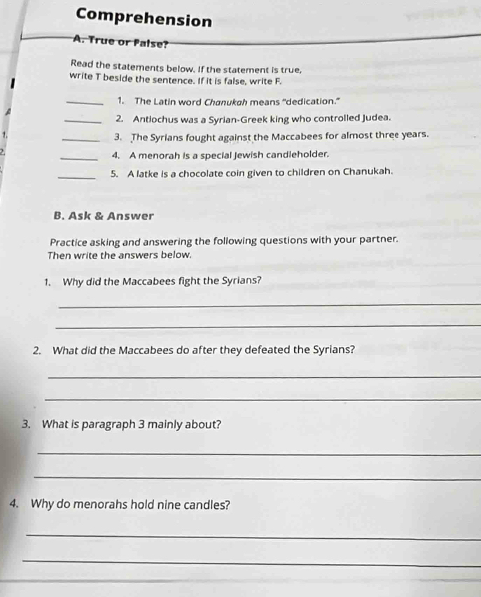 Comprehension 
A. True or false? 
Read the statements below. If the statement is true, 
write T beside the sentence. If it is false, write F. 
_1. The Latin word Chanukah means “dedication.” 
_2. Antiochus was a Syrian-Greek king who controlled Judea. 
_3. The Syrians fought against the Maccabees for almost three years. 
_4. A menorah is a special Jewish candleholder. 
_5. A latke is a chocolate coin given to children on Chanukah. 
B. Ask & Answer 
Practice asking and answering the following questions with your partner. 
Then write the answers below. 
1. Why did the Maccabees fight the Syrians? 
_ 
_ 
2. What did the Maccabees do after they defeated the Syrians? 
_ 
_ 
3. What is paragraph 3 mainly about? 
_ 
_ 
4. Why do menorahs hold nine candles? 
_ 
_