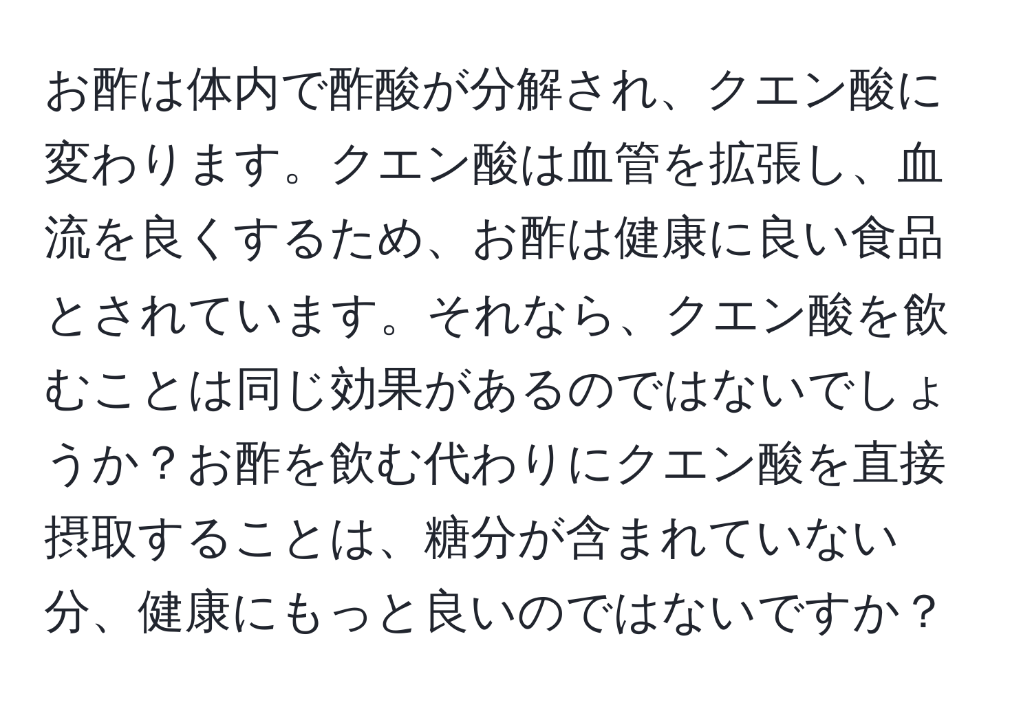 お酢は体内で酢酸が分解され、クエン酸に変わります。クエン酸は血管を拡張し、血流を良くするため、お酢は健康に良い食品とされています。それなら、クエン酸を飲むことは同じ効果があるのではないでしょうか？お酢を飲む代わりにクエン酸を直接摂取することは、糖分が含まれていない分、健康にもっと良いのではないですか？