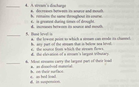 A stream`s discharge
a. decreases between its source and mouth
b. remains the same throughout its course.
c. is greatest during times of drought.
d. increases between its source and mouth.
_5. Base level is
a. the lowest point to which a stream can erode its channel.
b. any part of the stream that is below sea level.
c. the source from which the stream flows.
d. the elevation of a stream’s largest tributary.
_6. Most streams carry the largest part of their load
a. as dissolved material.
b. on their surface.
c. as bed load.
d. in suspension.