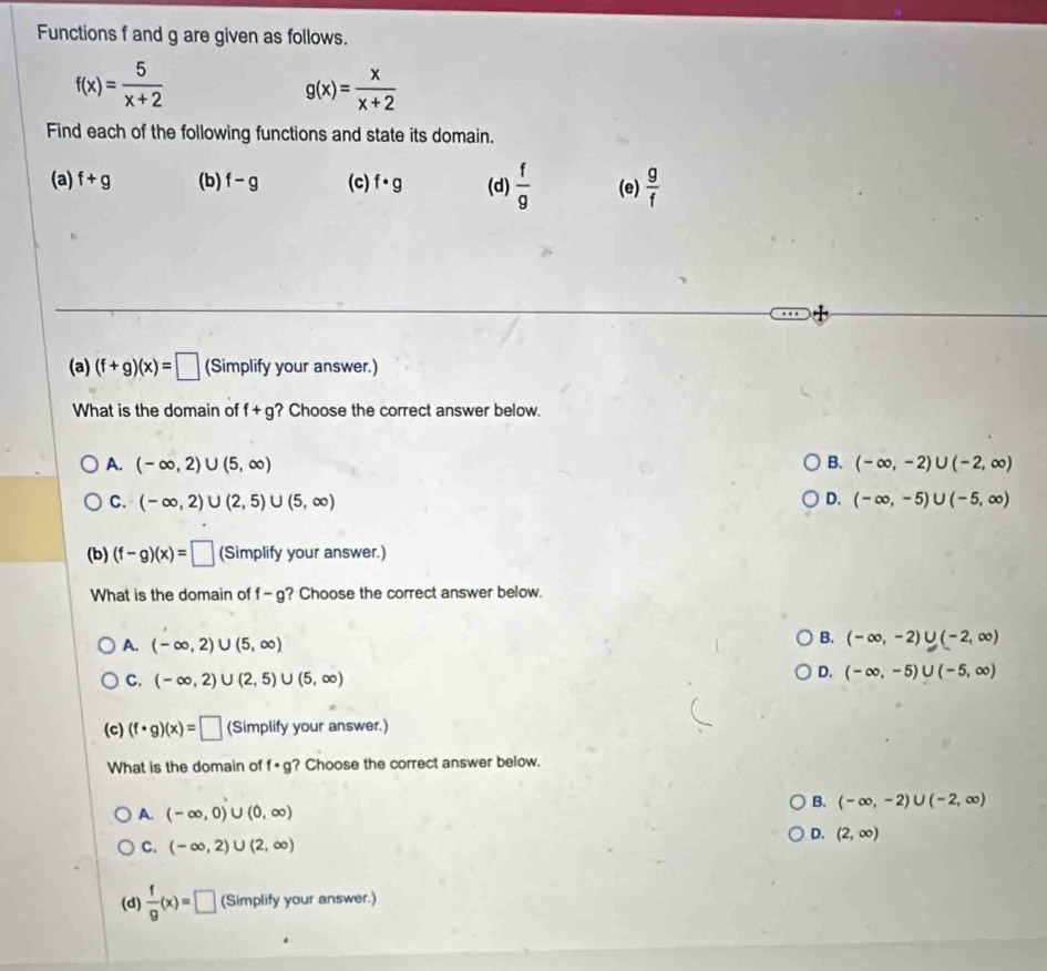 Functions f and g are given as follows.
f(x)= 5/x+2 
g(x)= x/x+2 
Find each of the following functions and state its domain.
(a) f+g (b) f-g (c) f· g (d)  f/9  (e)  g/f 
(a) (f+g)(x)=□ (Simplify your answer.)
What is the domain of f+g ? Choose the correct answer below.
B.
A. (-∈fty ,2)∪ (5,∈fty ) (-∈fty ,-2)∪ (-2,∈fty )
D.
C. (-∈fty ,2)∪ (2,5)∪ (5,∈fty ) (-∈fty ,-5)∪ (-5,∈fty )
(b) (f-g)(x)=□ (Simplify your answer.)
What is the domain of f-g ? Choose the correct answer below.
A. (-∈fty ,2)∪ (5,∈fty )
B. (-∈fty ,-2)∪ (-2,∈fty )
C. (-∈fty ,2)∪ (2,5)∪ (5,∈fty )
D. (-∈fty ,-5)∪ (-5,∈fty )
(c) (f· g)(x)=□ (Simplify your answer.)
What is the domain of f· g ? Choose the correct answer below.
B. (-∈fty ,-2)∪ (-2,∈fty )
A. (-∈fty ,0)∪ (0,∈fty )
D. (2,∈fty )
C. (-∈fty ,2)∪ (2,∈fty )
(d)  f/g (x)=□ (Simplify your answer.)